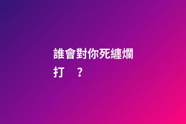 誰會對你死纏爛打？
